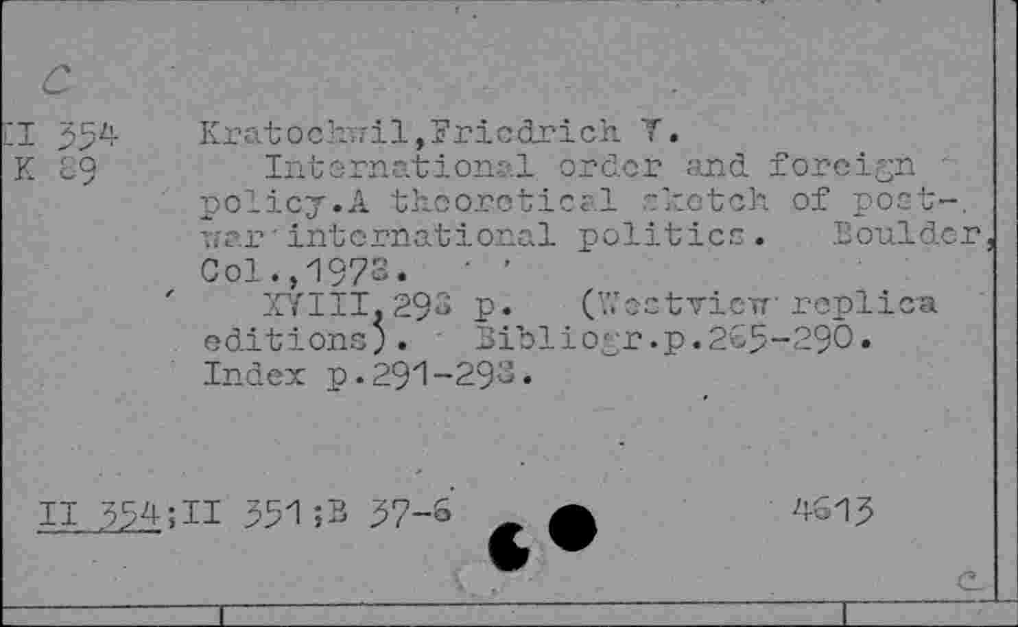 ﻿354 go
Kratochuil,Friedrich Y.
International order and foreign policy.A theoretical -ketch of poet-. Yi?.r' international politico. Boulder Col.,1973« ' '
XYIII.293 P« CfectvieTT replica editions;. ' Bibliogr.p.2C5-29O• Index p.291-293«
ii 554;ii 551;B 37-6
4613